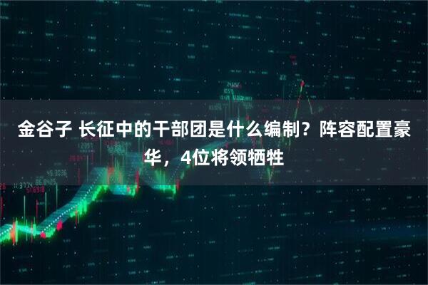 金谷子 长征中的干部团是什么编制？阵容配置豪华，4位将领牺牲