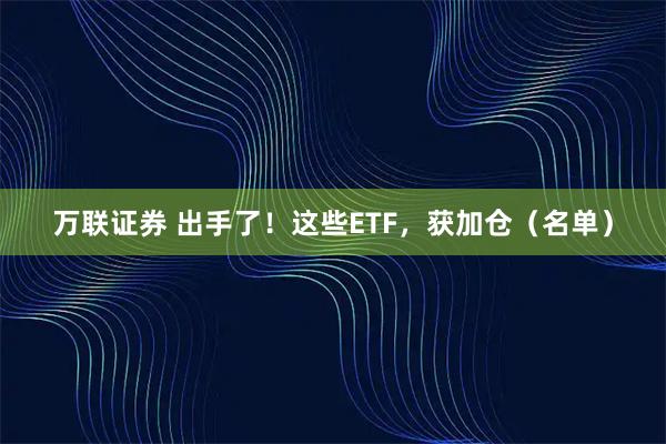 万联证券 出手了！这些ETF，获加仓（名单）