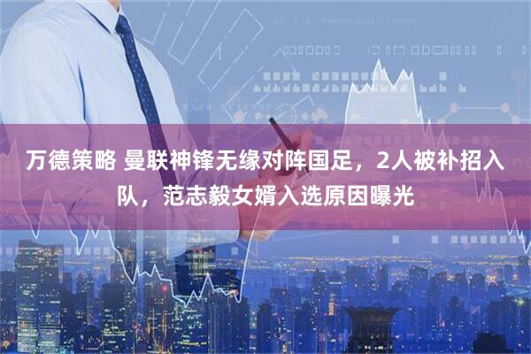 万德策略 曼联神锋无缘对阵国足，2人被补招入队，范志毅女婿入选原因曝光