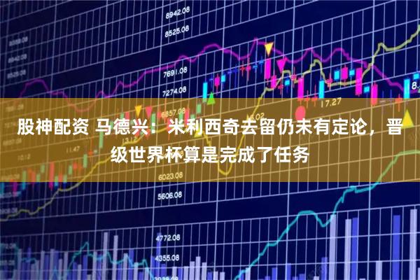 股神配资 马德兴：米利西奇去留仍未有定论，晋级世界杯算是完成了任务