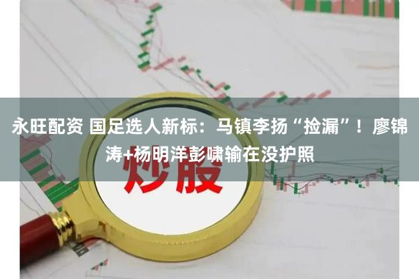 永旺配资 国足选人新标：马镇李扬“捡漏”！廖锦涛+杨明洋彭啸输在没护照
