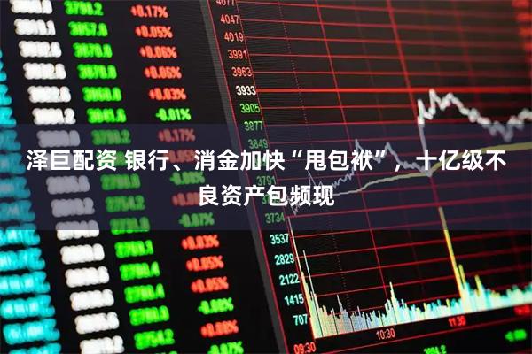 泽巨配资 银行、消金加快“甩包袱”，十亿级不良资产包频现