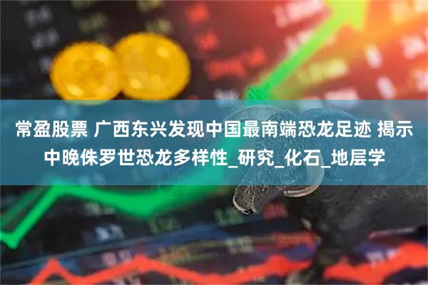 常盈股票 广西东兴发现中国最南端恐龙足迹 揭示中晚侏罗世恐龙多样性_研究_化石_地层学