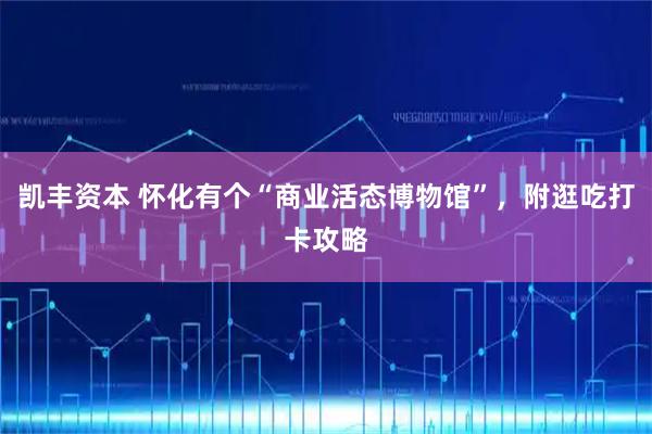 凯丰资本 怀化有个“商业活态博物馆”，附逛吃打卡攻略