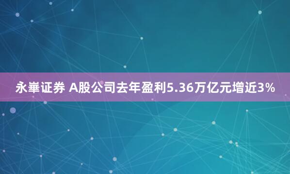 永崋证券 A股公司去年盈利5.36万亿元增近3%