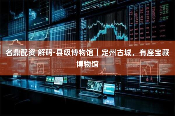 名鼎配资 解码·县级博物馆｜定州古城，有座宝藏博物馆