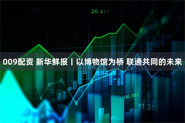 009配资 新华鲜报丨以博物馆为桥 联通共同的未来