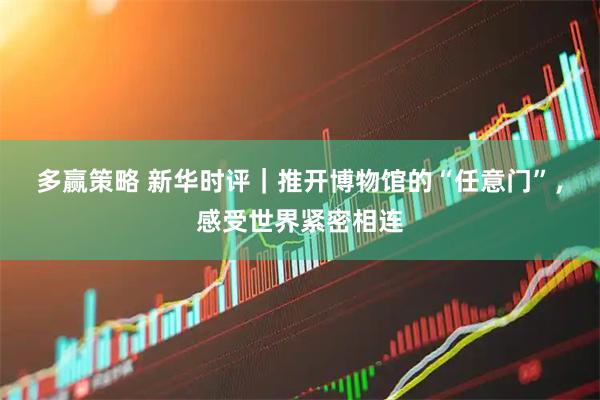 多赢策略 新华时评｜推开博物馆的“任意门”，感受世界紧密相连