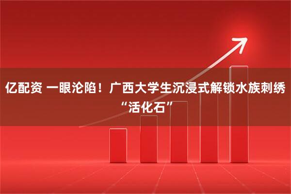 亿配资 一眼沦陷！广西大学生沉浸式解锁水族刺绣“活化石”