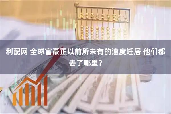 利配网 全球富豪正以前所未有的速度迁居 他们都去了哪里？