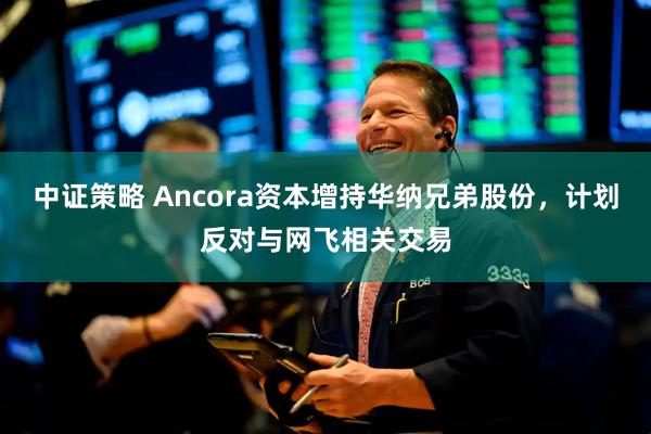 中证策略 Ancora资本增持华纳兄弟股份，计划反对与网飞相关交易