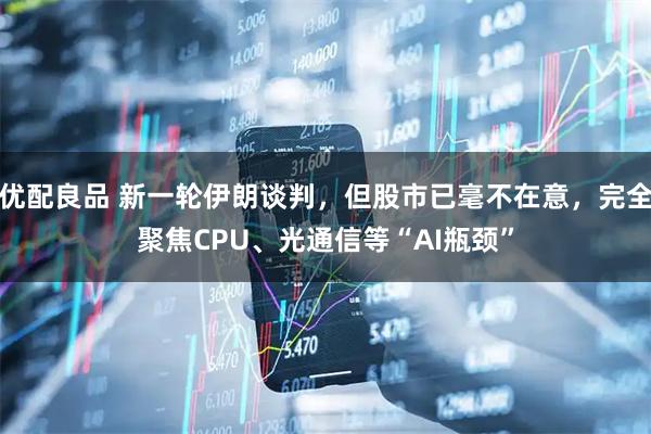 优配良品 新一轮伊朗谈判，但股市已毫不在意，完全聚焦CPU、光通信等“AI瓶颈”