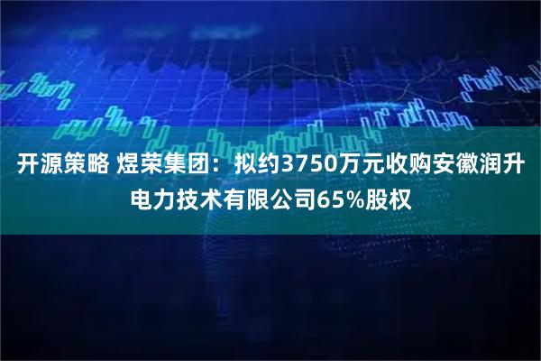 开源策略 煜荣集团：拟约3750万元收购安徽润升电力技术有限公司65%股权