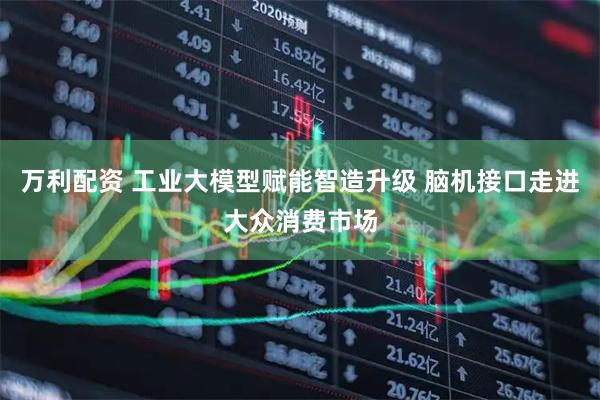 万利配资 工业大模型赋能智造升级 脑机接口走进大众消费市场