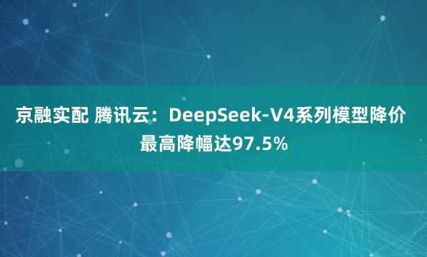 京融实配 腾讯云：DeepSeek-V4系列模型降价 最高降幅达97.5%