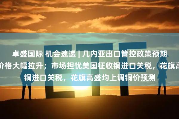 卓盛国际 机会速递 | 几内亚出口管控政策预期再起，近期氧化铝价格大幅拉升；市场担忧美国征收铜进口关税，花旗高盛均上调铜价预测